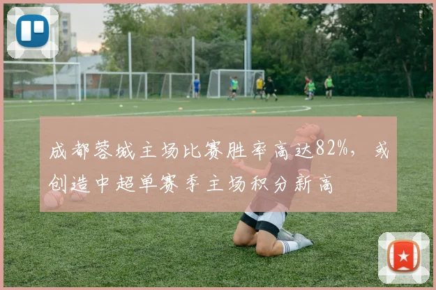 成都蓉城主场比赛胜率高达82%,或创造中超单赛季主场积分新高