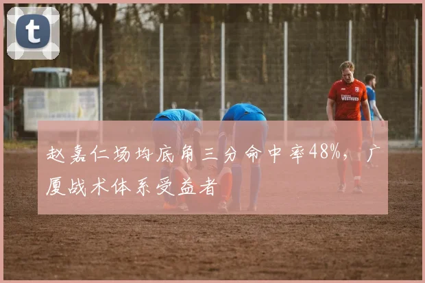 赵嘉仁场均底角三分命中率48%，广厦战术体系受益者