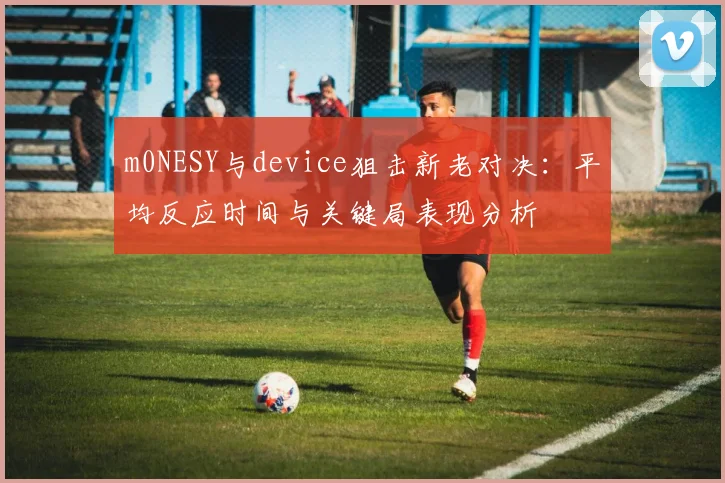 m0NESY与device狙击新老对决：平均反应时间与关键局表现分析