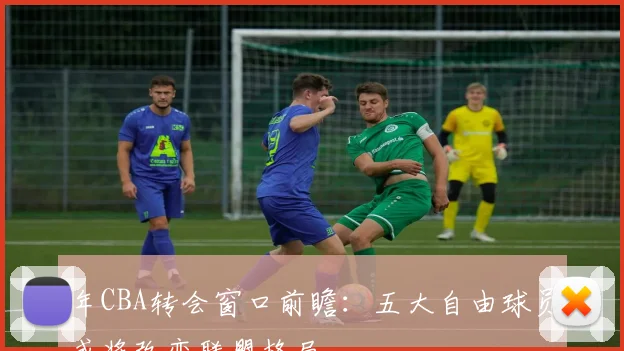 年CBA转会窗口前瞻：五大自由球员或将改变联盟格局