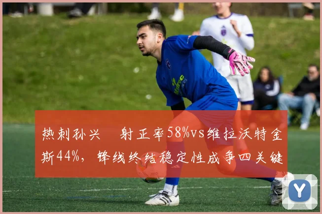热刺孙兴慜射正率58%vs维拉沃特金斯44%，锋线终结稳定性成争四关键变量